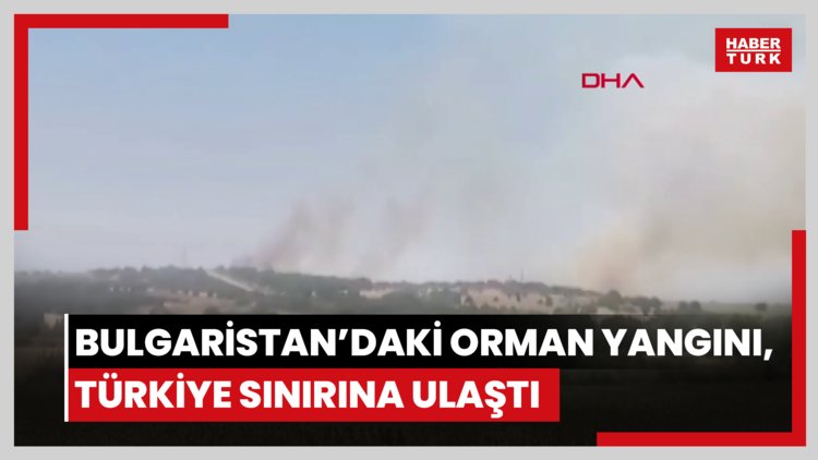 Bulgaristan'daki orman yangını, Türkiye sınırına ulaştı