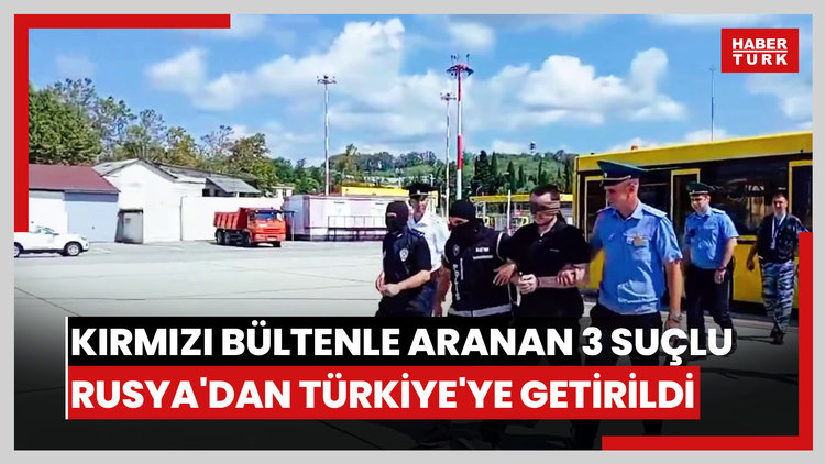 Kırmızı bültenle aranan 3 suçlu Rusya'dan Türkiye'ye getirildi