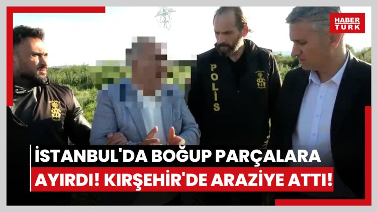 İstanbul'da boğup parçalara ayırdı! Kırşehir'de araziye attı!