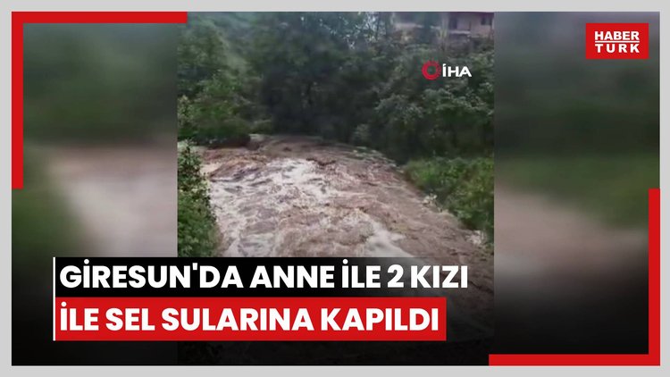 Giresun'da anne ile 2 kızı ile sel sularına kapıldı