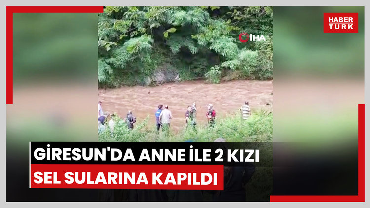 Giresun'da anne ile 2 kızı sel sularına kapıldı