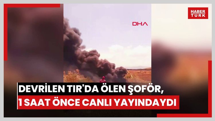 Devrilip alev alan TIR'da ölen şoför, kazadan 1 saat önce sanal medyadan canlı yayın yapmış