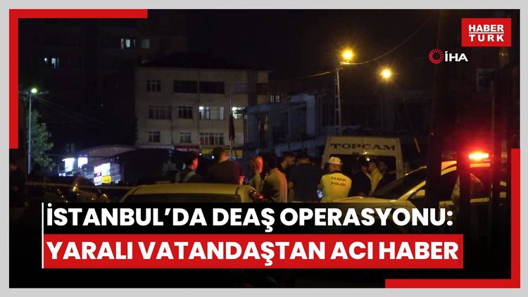 İstanbul'da DEAŞ operasyonunda yaralanan vatandaştan acı haber
